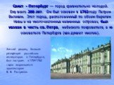 Санкт - Петербург — город сравнительно молодой. Ему всего 300 лет. Он был основан в 1703 году Петром Великим. Этот город, расположенный по обоим берегам Невы и на многочисленных низменных островах, был назван в честь св. Петра, небесного покровителя, а не основателя Петербурга (как думают многие). З