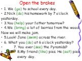 Open the brakes. 1. We (go) to school every day. 2.Nick (do) his homework by 7 o’clock yesterday. 3.You (help) your father tomorrow? 4.We (bring) a lot of berries from the wood. Now we will make jam. 5.Look! Jane (swim) across the river. 6. What you (do) at 6 o’clock yesterday? 7. You ever (see) the