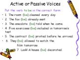 Active or Passive Voices. Put the verb to be in the correct form: 1. The room (be) cleaned every day. 2. The fax (be) already sent. 3. The anecdote (be) told when he came. 4. Five exercises (be) included in tomorrow’s test. 5. The contract (be) printed before he arrived. 6. They (be) allowed to watc
