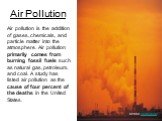Air pollution is the addition of gases, chemicals, and particle matter into the atmosphere. Air pollution primarily comes from burning fossil fuels such as natural gas, petroleum, and coal. A study has listed air pollution as the cause of four percent of the deaths in the United States. Air Pollutio