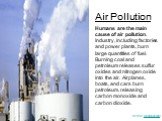 Humans are the main cause of air pollution. Industry, including factories and power plants, burn large quantities of fuel. Burning coal and petroleum releases sulfur oxides and nitrogen oxide into the air. Airplanes, boats, and cars burn petroleum, releasing carbon monoxide and carbon dioxide.