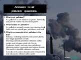 Answers to air pollution questions. 1. What is air pollution? Air pollution is the addition of gases, chemicals, and particle matter into the atmosphere. 2. What causes air pollution? Air pollution primarily comes from burning fossil fuels such as natural gas, petroleum, and coal. 3. What is an exam