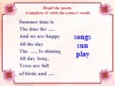 Read the poem. Complete it with the correct words. Summer time is The time for …. And we are happy All the day The …. Is shining All day long, Trees are full of birds and …. songs sun play