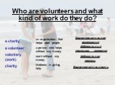 Who are volunteers and what kind of work do they do? a charity a volunteer voluntary (work) charity. an organisation that helps poor people a person who helps without any money work without any money kindness in giving help. благотворительность. благотворительная организация. добровольный помощник, 