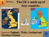 3. Ответ: England, Wales, Scotland and Northern Ireland. The UK is made up of four countries: