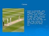 Cricket is a bat-and-ball game played between two teams of 11 players on an oval-shaped field, at the centre of which is a rectangular 22-yard long pitch. One team bats, trying to score as many runs as possible while the other team bowls and fields, trying to dismiss the batsmen and thus limit the r