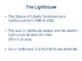 The Lighthouse. The Statue of Liberty functioned as a lighthouse from 1886 to 1902. The was a lighthouse keeper and the electric light could be seen 24 miles (39 km at sea) As a lighthouse, it is the first to use electricity.