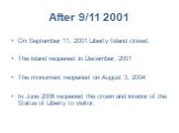 After 9/11 2001. On September 11, 2001 Liberty Island closed. The island reopened in December, 2001 The monument reopened on August 3, 2004 In June 2006 reopened the crown and interior of the Statue of Liberty to visitor.