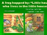 A frog hopped by: “Little house, who lives in the little house? I’m a mouse! I’m a frog. Let’s live together! I can swim.