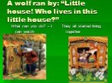 A wolf ran by: “Little house! Who lives in this little house?”. What can you do? – I can watch They all started living together