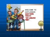 WELCOME TO OUR LESSON. OUR TOPIC TODAY: “MY LEISURE TIME”.