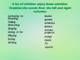 A lot of children enjoy these activities. Combine the words from the left and right columns. Listening to Reading Telling Watching Singing Going in for Playing Doing Writing. books games athletics letters stories projects songs music TV sports