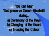 You can hear 'Gad preserve Queen Elisabeth' during... a) Ceremony of the Keys b) Changing of the Guard c) Trooping the Colour