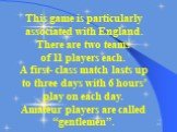 This game is particularly associated with England. There are two teams of 11 players each. A first- class match lasts up to three days with 6 hours’ play on each day. Amateur players are called “gentlemen”.