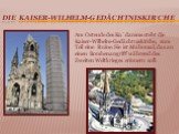 die Kaiser-Wilhelm-Gedächtniskirche. Am Ostende des Ku´damms steht die Kaiser-Wilhelm-Gedächtniskirche, zum Teil eine Ruine. Sie ist Mahnmal, das an einen Bombenangriff während des Zweiten Weltkrieges erinnern soll.