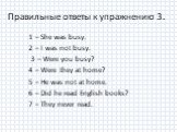Правильные ответы к упражнению 3. 1 – She was busy. 2 – I was not busy. 3 – Were you busy? 4 – Were they at home? 5 – He was not at home. 6 – Did he read English books? 7 – They never read.