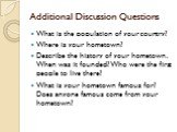 Additional Discussion Questions. What is the population of your country? Where is your hometown? Describe the history of your hometown. When was it founded? Who were the first people to live there? What is your hometown famous for? Does anyone famous come from your hometown?