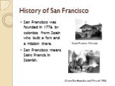History of San Francisco. San Francisco was founded in 1776 by colonists from Spain who built a fort and a mission there. San Francisco means Saint Francis in Spanish. Saint Francis Mission. Great Earthquake and Fire of 1906