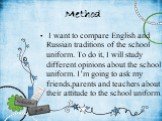 Method. I want to compare English and Russian traditions of the school uniform. To do it, I will study different opinions about the school uniform. I’m going to ask my friends,parents and teachers about their attitude to the school uniform.