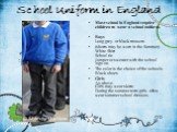 School Uniform in England. Most school in England require children to wear a school uniform. Boys Long grey or black trousers (shorts may be worn in the Summer) White Shirt School tie Jumper or sweater with the school logo on. The color is the choice of the schools. Black shoes Girls As above. Girls