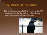 The Ravens at the Tower. The ravens appeared at the Tower in the 17th century and the legend says that if they leave or die the country will fall.