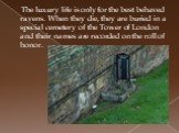 The luxury life is only for the best behaved ravens. When they die, they are buried in a special cemetery of the Tower of London and their names are recorded on the roll of honor.