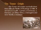 The Tower Origin. The Tower of London was built short time after the Battle of Hastings in 1066. It served as a castle, a prison, an armoury, a treasury, an observatory, a menagerie and now finally a museum.