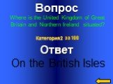 Вопрос Where is the United Kingdom of Great Britain and Northern Ireland situated? Ответ On the British Isles Категория2 за 100
