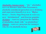 Alcoholics Anonoymous – ``dry`` alcoholics serve as Rescuer (and often Persecutor); alcoholic considered powerless over drinking and must turn himself over to a ``Higher Power``; Twelve Step Program to recovery now ``christianized`` and become popular Al-Anon – recovery program for families of alcoh