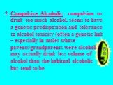 Compulsive Alcoholic : compulsion to drink too much alcohol, seems to have a genetic predisposition and tolerance to alcohol toxicity (often a genetic link – especially in males whose parents/grandparents were alcoholic); may actually drink less volume of alcohol than the habitual alcoholic but tend