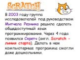 В 2003 году группа исследователей под руководством Митчела Резника решила сделать общедоступный язык программирования. Через 4 года появился Скретч (англ. Scratch - линия старта). Делать в нем компьютерные программы смогли даже дошкольники.
