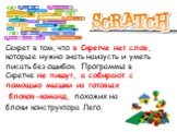 Секрет в том, что в Скретче нет слов, которые нужно знать наизусть и уметь писать без ошибок. Программы в Скретче не пишут, а собирают с помощью мышки из готовых блоков-команд, похожих на блоки конструктора Лего.