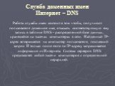 Служба доменных имен Интернет – DNS. Работа службы имен состоит в том чтобы, получив от пользователя доменное имя, отыскать соответствующую ему запись в таблице DNS – распределенной базе данных, хранящейся на тысячах компьютерах в сети. Найденный IP-адрес возвращается на компьютер пользователя, посл