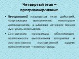 Четвертый этап – программирование. Программой называется план действий, подлежащих выполнению некоторым исполнителем, в качестве которого может выступать компьютер. Составление программы обеспечивает возможность выполнения алгоритма и соответственно поставленной задачи исполнителем – компьютером.