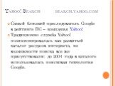 Yahoo! Search search.yahoo.com. Самый близкий преследователь Google в рейтинге ПС – компания Yahoo! Традиционно служба Yahoo! позиционировалась как развитый каталог ресурсов интернета, но возможности поиска все же присутствовали: до 2004 года в каталоге использовалась поисковая технология Google.