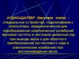 АУДИОАДАПТЕР (Звуковая плата) – специальное устройство, подключаемое к компьютеру, предназначенное для преобразования электрических колебаний звуковой частоты в числовой двоичный код при выводе звука и для обратного преобразования (из числового кода в электрические колебания) при воспроизведении зву