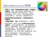 Цветовая модель HSB. HSB — это трехканальная модель цвета. Она получила название по первым буквам английских слов: цветовой тон (hue), насыщенность (saturation), яркость (brightness). Характеризующие параметры цвета. Цветовой тон (собственно цвет). Цветовые тона или спектральные цвета располагаются 