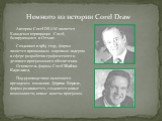 Немного из истории Corel Draw. Автором Corel DRAW является Канадская корпорация Corel, базирующаяся в Оттаве. Созданная в 1985 году, фирма является признанным мировым лидером в сфере разработки графического и делового программного обеспечения. Основатель фирмы Corel Майкл Каупланд. Под руководством 