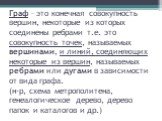 Граф – это конечная совокупность вершин, некоторые из которых соединены ребрами т.е. это совокупность точек, называемых вершинами, и линий, соединяющих некоторые из вершин, называемых ребрами или дугами в зависимости от вида графа. (н-р, схема метрополитена, генеалогическое дерево, дерево папок и ка