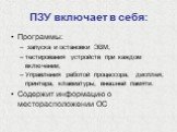 ПЗУ включает в себя: Программы: запуска и остановки ЭВМ, тестирования устройств при каждом включении, Управления работой процессора, дисплея, принтера, клавиатуры, внешней памяти. Содержит информацию о месторасположении ОС