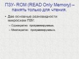 ПЗУ- ROM (READ Only Memory) – память только для чтения. Две основные разновидности микросхем ПЗУ: Однократно программируемые, Многократно программируемые.