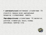 К центральным (системным) устройствам ПК относятся прежде всего центральный процессор и оперативная память. Периферийными устройствами ПК являются: дисплей, клавиатура, мышь, сканер, дисководы, принтер и пр.