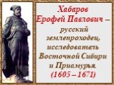 Хабаров Ерофей Павлович – русский землепроходец, исследователь Восточной Сибири и Приамурья. (1605 – 1671)
