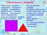 Треугольник и Квадрат. Жили- были два брата: Треугольник с Квадратом. Старший – Квадратный, Добродушный, приятный. Младший – треугольный – Вечно недовольный. Стал расспрашивать Квадрат: Почему ты злишься, брат? Тот кричит ему: -Смотри: Ты полней меня и шире. У меня углов лишь три, У тебя же их четыр