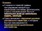 Клиника: С момента тяжелой травмы пострадавшие находятся в коматозном состоянии. Длительность утраты сознания может быть от нескольких дней до нескольких недель, месяцев. Сразу возникают нарушения дыхания центрального характера, к которым быстро присоединяются периферические дыхательные расстройства