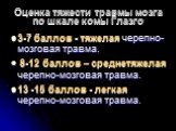 Оценка тяжести травмы мозга по шкале комы Глазго. 3-7 баллов - тяжелая черепно-мозговая травма. 8-12 баллов – среднетяжелая черепно-мозговая травма. 13 -15 баллов - легкая черепно-мозговая травма.