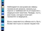 Наблюдается расширение сферы применения морали, моральных оценок и требований по отношению к медицинской практике. Правда, пусть жестокая, сегодня получает приоритет в медицине. Врачу вменяется в обязанность быть более честным со своим пациентом