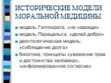 ИСТОРИЧЕСКИЕ МОДЕЛИ МОРАЛЬНОЙ МЕДИЦИНЫ. модель Гиппократа: «не навреди» модель Парацельса: «делай добро» деонтологическая модель: «соблюдение долга» биоэтика: принципы «уважение прав и достоинства человека», «информированное согласие»