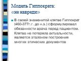 Модель Гиппократа: «не навреди». В своей знаменитой клятве Гиппократ (460-377г.г. до н.э.) сформулировал обязанности врача перед пациентом. Клятва не потеряла актуальности, является эталоном построения многих этических документов