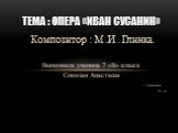 Композитор : М .И . Глинка. Выполнила ученица 7 «В» класса Соколан Анастасия с . Сухобузимское 2011 год. Тема : Опера «Иван Сусанин»